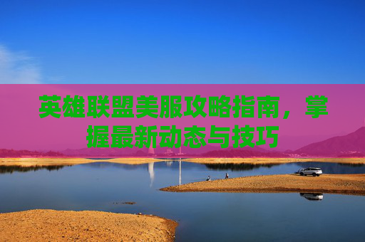 英雄联盟美服攻略指南，掌握最新动态与技巧