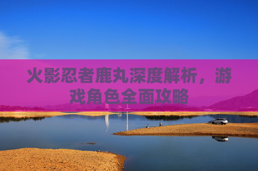 火影忍者鹿丸深度解析，游戏角色全面攻略