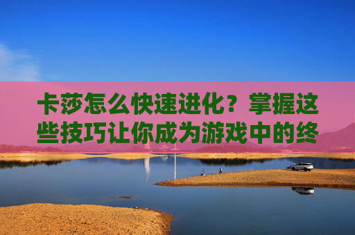 卡莎怎么快速进化？掌握这些技巧让你成为游戏中的终极战士！