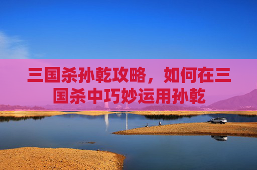 三国杀孙乾攻略，如何在三国杀中巧妙运用孙乾