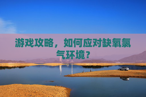 游戏攻略，如何应对缺氧氯气环境？