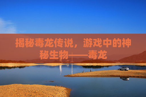 揭秘毒龙传说，游戏中的神秘生物——毒龙