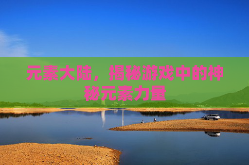 元素大陆，揭秘游戏中的神秘元素力量