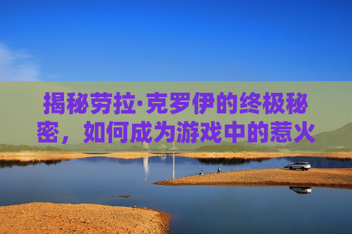 揭秘劳拉·克罗伊的终极秘密，如何成为游戏中的惹火女英雄