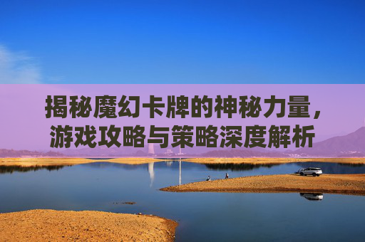 揭秘魔幻卡牌的神秘力量，游戏攻略与策略深度解析