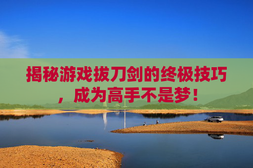 揭秘游戏拔刀剑的终极技巧，成为高手不是梦！
