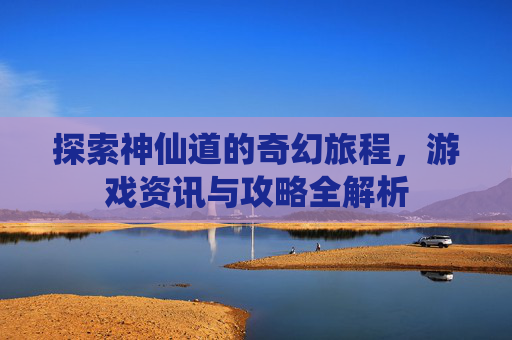 探索神仙道的奇幻旅程，游戏资讯与攻略全解析