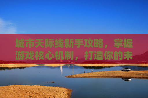 城市天际线新手攻略，掌握游戏核心机制，打造你的未来都市