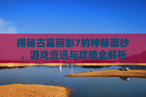 揭秘古墓丽影7的神秘面纱，游戏资讯与攻略全解析