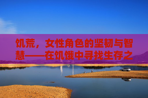 饥荒，女性角色的坚韧与智慧——在饥饿中寻找生存之道