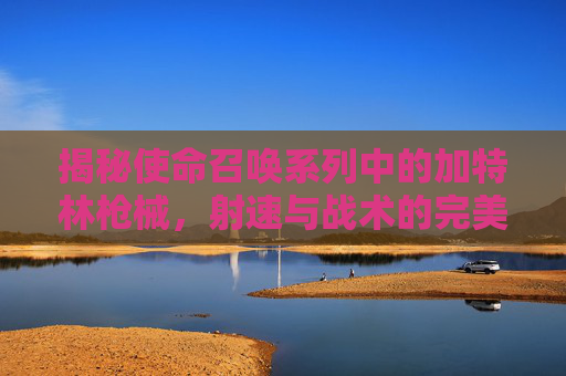 揭秘使命召唤系列中的加特林枪械，射速与战术的完美结合