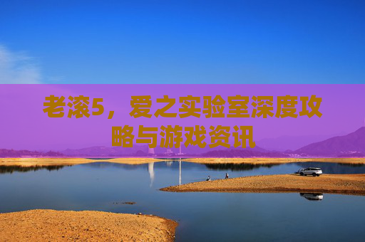 老滚5，爱之实验室深度攻略与游戏资讯