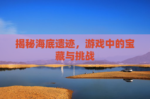 揭秘海底遗迹，游戏中的宝藏与挑战