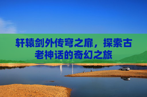 轩辕剑外传穹之扉,探索古老神话的奇幻之旅 轩辕剑外传穹之扉,探索古老神话的奇幻之旅
