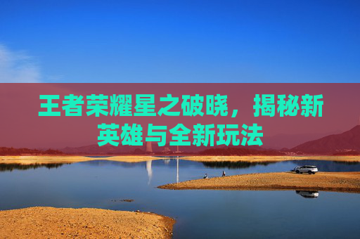 王者荣耀星之破晓，揭秘新英雄与全新玩法