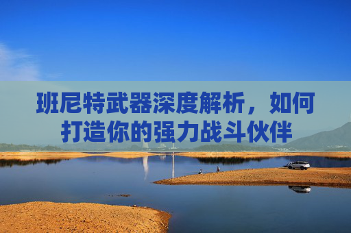 班尼特武器深度解析，如何打造你的强力战斗伙伴