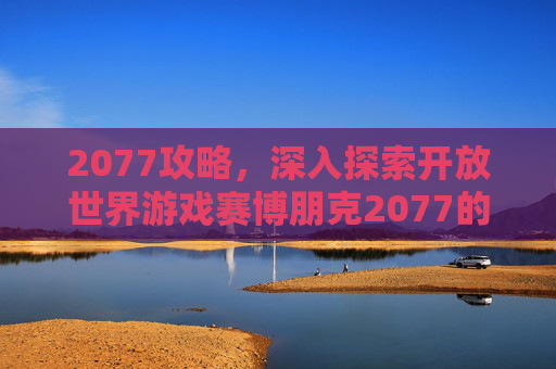 2077攻略，深入探索开放世界游戏赛博朋克2077的终极指南