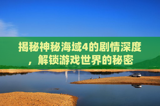 揭秘神秘海域4的剧情深度，解锁游戏世界的秘密
