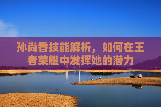 孙尚香技能解析，如何在王者荣耀中发挥她的潜力
