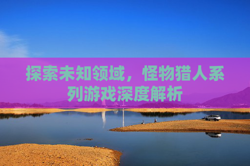 探索未知领域，怪物猎人系列游戏深度解析