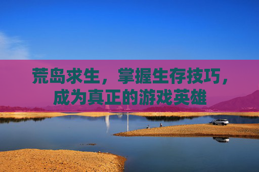 荒岛求生，掌握生存技巧，成为真正的游戏英雄