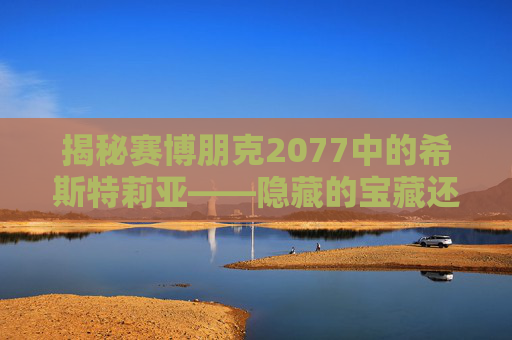 揭秘赛博朋克2077中的希斯特莉亚——隐藏的宝藏还是陷阱？