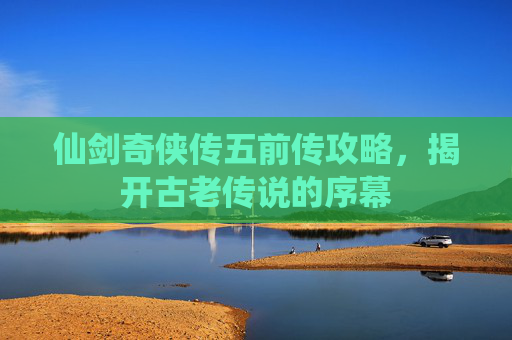 仙剑奇侠传五前传攻略，揭开古老传说的序幕