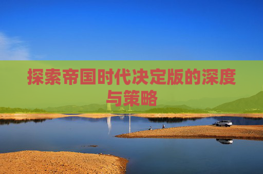 探索帝国时代决定版的深度与策略