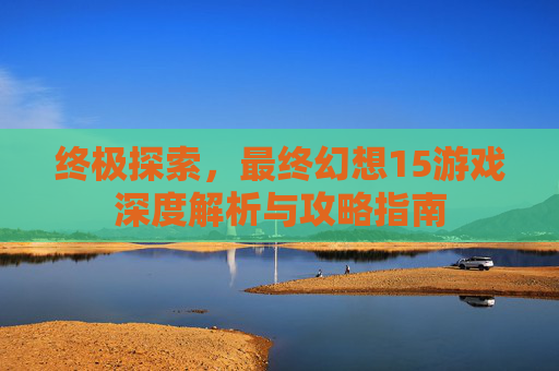 终极探索，最终幻想15游戏深度解析与攻略指南