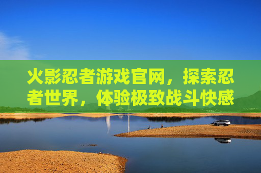 火影忍者游戏官网，探索忍者世界，体验极致战斗快感