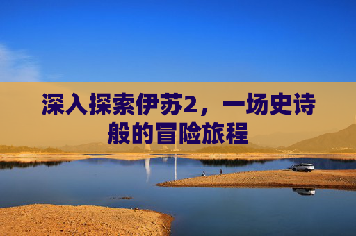 深入探索伊苏2，一场史诗般的冒险旅程