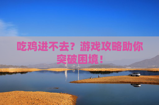 吃鸡进不去？游戏攻略助你突破困境！