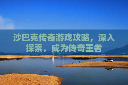 沙巴克传奇游戏攻略,深入探索,成为传奇王者 沙巴克传奇游戏攻略,深入探索,成为传奇王者