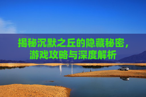 揭秘沉默之丘的隐藏秘密，游戏攻略与深度解析