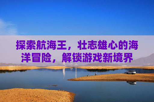 探索航海王,壮志雄心的海洋冒险,解锁游戏新境界 探索航海王,壮志雄心的海洋冒险,解锁游戏新境界