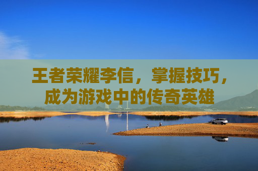 王者荣耀李信,掌握技巧,成为游戏中的传奇英雄 王者荣耀李信,掌握技巧,成为游戏中的传奇英雄