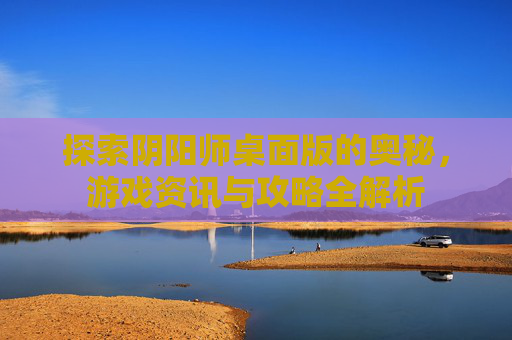 探索阴阳师桌面版的奥秘，游戏资讯与攻略全解析