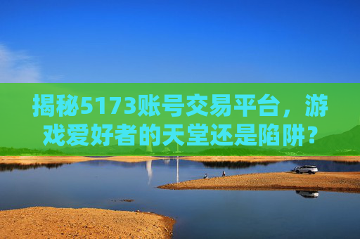 揭秘5173账号交易平台,游戏爱好者的天堂还是陷阱? 揭秘5173账号交易平台,游戏爱好者的天堂还是陷阱?