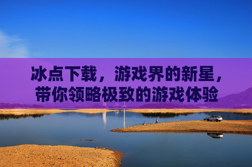 冰点下载,游戏界的新星,带你领略极致的游戏体验 冰点下载,游戏界的新星,带你领略极致的游戏体验