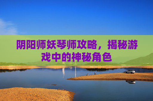 阴阳师妖琴师攻略，揭秘游戏中的神秘角色