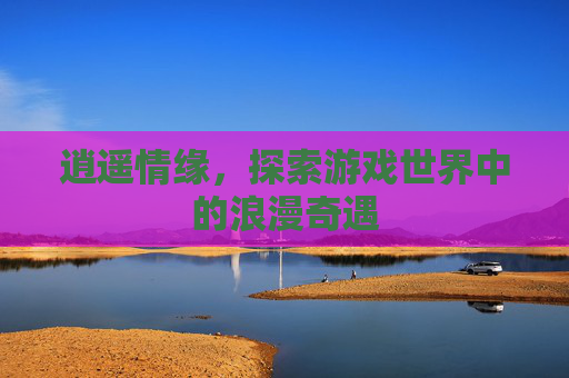 逍遥情缘，探索游戏世界中的浪漫奇遇