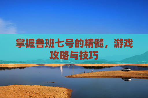 掌握鲁班七号的精髓，游戏攻略与技巧