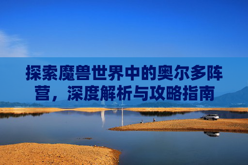 探索魔兽世界中的奥尔多阵营，深度解析与攻略指南
