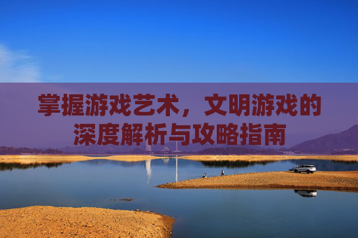 掌握游戏艺术，文明游戏的深度解析与攻略指南