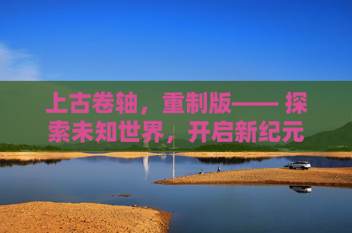 上古卷轴，重制版—— 探索未知世界，开启新纪元