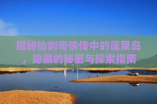 揭秘仙剑奇侠传中的蓬莱岛，隐藏的秘密与探索指南