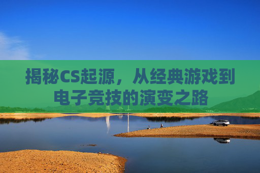 揭秘CS起源，从经典游戏到电子竞技的演变之路