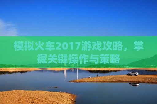 模拟火车2017游戏攻略，掌握关键操作与策略