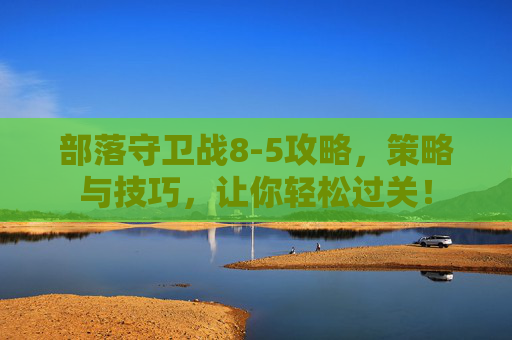 部落守卫战8-5攻略,策略与技巧,让你轻松过关! 部落守卫战8-5攻略,策略与技巧,让你轻松过关!