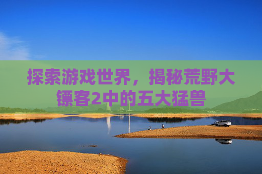 探索游戏世界，揭秘荒野大镖客2中的五大猛兽